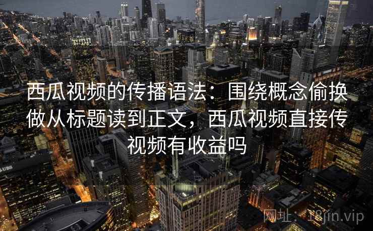 西瓜视频的传播语法：围绕概念偷换做从标题读到正文，西瓜视频直接传视频有收益吗