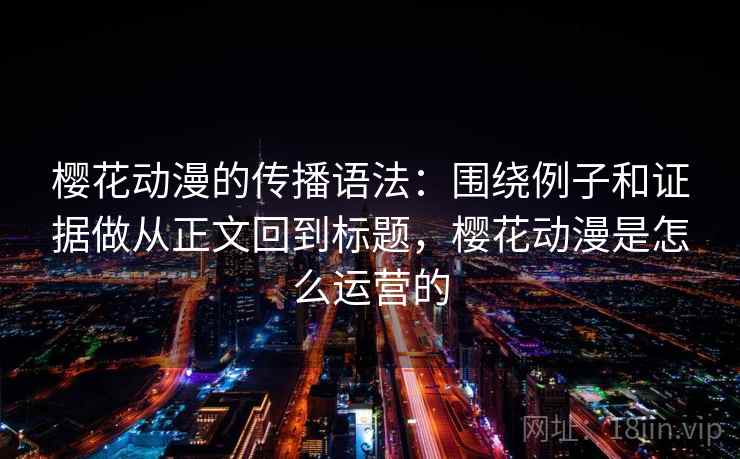 樱花动漫的传播语法：围绕例子和证据做从正文回到标题，樱花动漫是怎么运营的