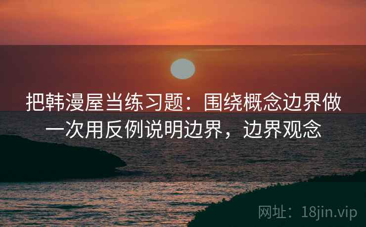把韩漫屋当练习题：围绕概念边界做一次用反例说明边界，边界观念