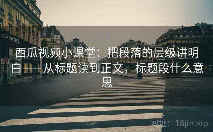 西瓜视频小课堂：把段落的层级讲明白——从标题读到正文，标题段什么意思