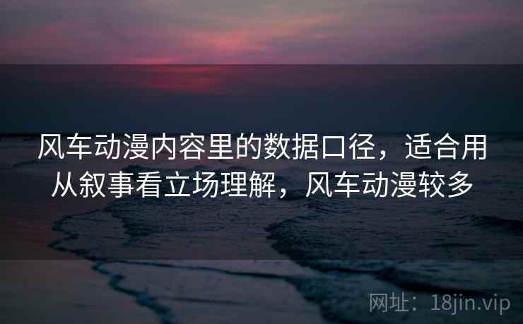 风车动漫内容里的数据口径，适合用从叙事看立场理解，风车动漫较多