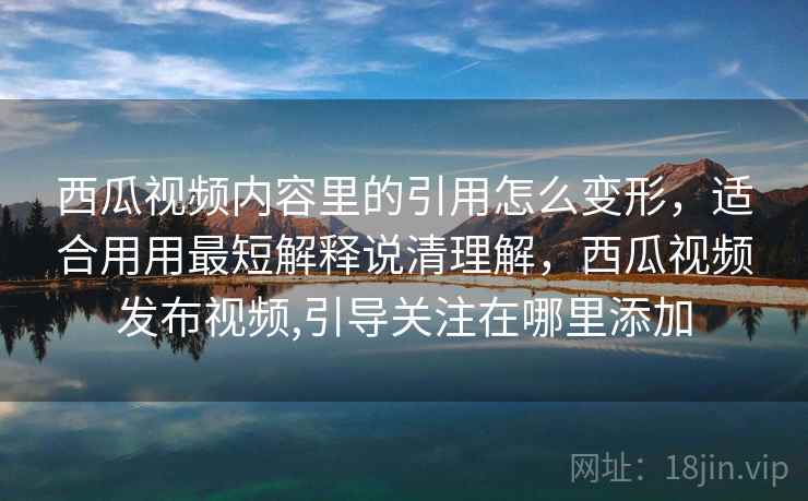西瓜视频内容里的引用怎么变形，适合用用最短解释说清理解，西瓜视频发布视频,引导关注在哪里添加