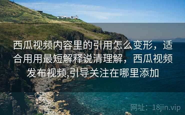 西瓜视频内容里的引用怎么变形，适合用用最短解释说清理解，西瓜视频发布视频,引导关注在哪里添加