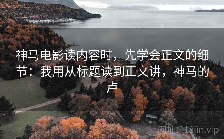 神马电影读内容时，先学会正文的细节：我用从标题读到正文讲，神马的卢