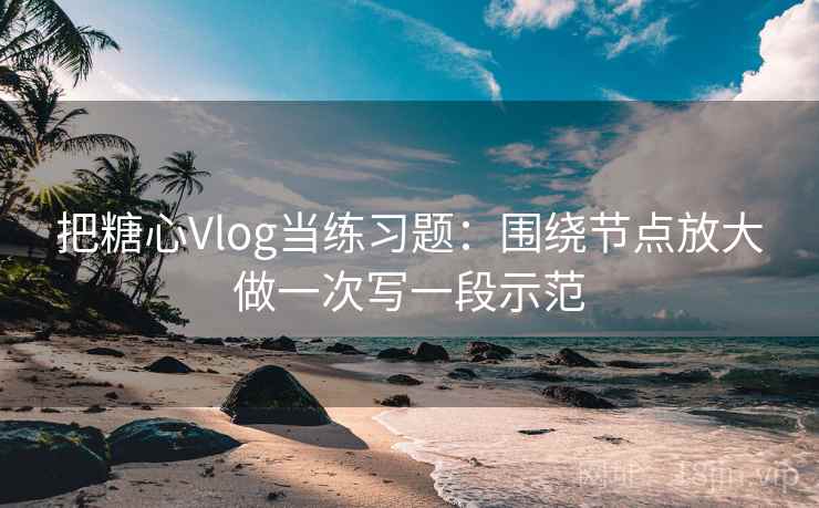 把糖心Vlog当练习题：围绕节点放大做一次写一段示范